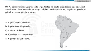 25
03. As commodities seguem sendo importantes na pauta exportadora dos países sul-
americanos. Considerando o mapa abaixo, destacam-se os seguintes produtos
primários nos respectivos países:
a) 5: petróleo e 6: chumbo.
b) 7: pescado e 11: petróleo.
c) 5: soja e 13: ferro.
d) 10: aviões e 13: automóveis.
e) 4: petróleo e 6: banana.
 