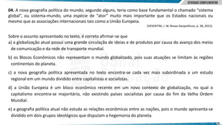 26
04. A nova geografia política do mundo, segundo alguns, teria como base fundamental o chamado “sistema
global”, ou sistema-mundo, uma espécie de “ator” muito mais importante que os Estados nacionais ou
mesmo que as associações internacionais tais como a União Europeia.
(VESENTINI, J. W. Novas Geopolíticas, p. 38, 2015).
Sobre o assunto apresentado no texto, é correto afirmar-se que
a) a globalização atual possui uma grande circulação de ideias e de produtos por causa do avanço dos meios
de comunicação e da rede de transporte mundial.
b) os Blocos Econômicos não representam o mundo globalizado, pois suas atuações se limitam às regiões
continentais do planeta.
c) a nova geografia política apresentada no texto encontra-se cada vez mais subordinada a um estudo
regional em um mundo dividido entre capitalistas e socialistas.
d) a União Europeia é um bloco econômico recente em um novo contexto de globalização, no qual o
capitalismo encontra-se majoritário, não existindo países socialistas por causa do fim da Velha Ordem
Mundial.
e) a geografia política atual não estuda as relações econômicas entre as nações, pois o mundo apresenta-se
dividido em dois grupos ideológicos que disputam a hegemonia do planeta.
 