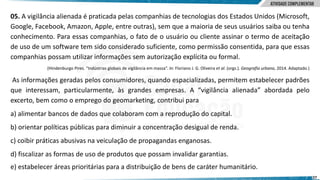 27
05. A vigilância alienada é praticada pelas companhias de tecnologias dos Estados Unidos (Microsoft,
Google, Facebook, Amazon, Apple, entre outras), sem que a maioria de seus usuários saiba ou tenha
conhecimento. Para essas companhias, o fato de o usuário ou cliente assinar o termo de aceitação
de uso de um software tem sido considerado suficiente, como permissão consentida, para que essas
companhias possam utilizar informações sem autorização explícita ou formal.
(Hindenburgo Pires. “Indústrias globais de vigilância em massa”. In: Floriano J. G. Oliveira et al. (orgs.). Geografia urbana, 2014. Adaptado.)
As informações geradas pelos consumidores, quando espacializadas, permitem estabelecer padrões
que interessam, particularmente, às grandes empresas. A “vigilância alienada” abordada pelo
excerto, bem como o emprego do geomarketing, contribui para
a) alimentar bancos de dados que colaboram com a reprodução do capital.
b) orientar políticas públicas para diminuir a concentração desigual de renda.
c) coibir práticas abusivas na veiculação de propagandas enganosas.
d) fiscalizar as formas de uso de produtos que possam invalidar garantias.
e) estabelecer áreas prioritárias para a distribuição de bens de caráter humanitário.
 