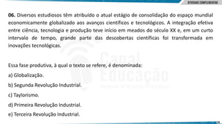 28
06. Diversos estudiosos têm atribuído o atual estágio de consolidação do espaço mundial
economicamente globalizado aos avanços científicos e tecnológicos. A integração efetiva
entre ciência, tecnologia e produção teve início em meados do século XX e, em um curto
intervalo de tempo, grande parte das descobertas científicas foi transformada em
inovações tecnológicas.
Essa fase produtiva, à qual o texto se refere, é denominada:
a) Globalização.
b) Segunda Revolução Industrial.
c) Taylorismo.
d) Primeira Revolução Industrial.
e) Terceira Revolução Industrial.
 