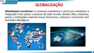 GLOBALIZAÇÃO
Globalização econômica é o processo econômico e social que estabelece a
integração entre países e pessoas de todo mundo. Através dele, empresas,
países e instituições realizam trocas financeiras, culturais e comerciais sem
restrições ideológicas.
3
 