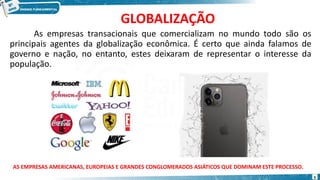GLOBALIZAÇÃO
As empresas transacionais que comercializam no mundo todo são os
principais agentes da globalização econômica. É certo que ainda falamos de
governo e nação, no entanto, estes deixaram de representar o interesse da
população.
AS EMPRESAS AMERICANAS, EUROPEIAS E GRANDES CONGLOMERADOS ASIÁTICOS QUE DOMINAM ESTE PROCESSO.
5
 