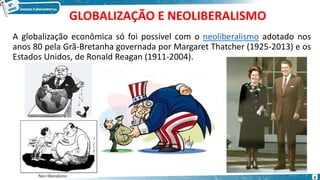GLOBALIZAÇÃO E NEOLIBERALISMO
A globalização econômica só foi possível com o neoliberalismo adotado nos
anos 80 pela Grã-Bretanha governada por Margaret Thatcher (1925-2013) e os
Estados Unidos, de Ronald Reagan (1911-2004).
6
 
