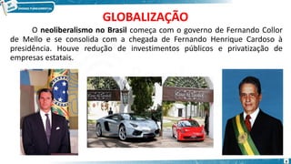 GLOBALIZAÇÃO
O neoliberalismo no Brasil começa com o governo de Fernando Collor
de Mello e se consolida com a chegada de Fernando Henrique Cardoso à
presidência. Houve redução de investimentos públicos e privatização de
empresas estatais.
9
 
