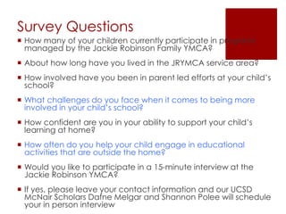 Survey Questions
 How many of your children currently participate in programs
managed by the Jackie Robinson Family YMCA?
 About how long have you lived in the JRYMCA service area?
 How involved have you been in parent led efforts at your child’s
school?
 What challenges do you face when it comes to being more
involved in your child’s school?
 How confident are you in your ability to support your child’s
learning at home?
 How often do you help your child engage in educational
activities that are outside the home?
 Would you like to participate in a 15-minute interview at the
Jackie Robinson YMCA?
 If yes, please leave your contact information and our UCSD
McNair Scholars Dafne Melgar and Shannon Polee will schedule
your in person interview
 