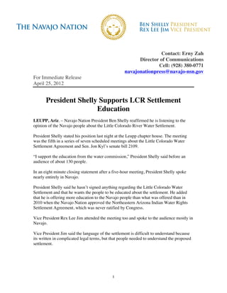Contact: Erny Zah
                                                         Director of Communications
                                                                 Cell: (928) 380-0771
                                                   navajonationpress@navajo-nsn.gov
For Immediate Release
April 25, 2012


       President Shelly Supports LCR Settlement
                       Education
LEUPP, Ariz. – Navajo Nation President Ben Shelly reaffirmed he is listening to the
opinion of the Navajo people about the Little Colorado River Water Settlement.

President Shelly stated his position last night at the Leupp chapter house. The meeting
was the fifth in a series of seven scheduled meetings about the Little Colorado Water
Settlement Agreement and Sen. Jon Kyl’s senate bill 2109.

“I support the education from the water commission,” President Shelly said before an
audience of about 130 people.

In an eight minute closing statement after a five-hour meeting, President Shelly spoke
nearly entirely in Navajo.

President Shelly said he hasn’t signed anything regarding the Little Colorado Water
Settlement and that he wants the people to be educated about the settlement. He added
that he is offering more education to the Navajo people than what was offered than in
2010 when the Navajo Nation approved the Northeastern Arizona Indian Water Rights
Settlement Agreement, which was never ratified by Congress.

Vice President Rex Lee Jim attended the meeting too and spoke to the audience mostly in
Navajo.

Vice President Jim said the language of the settlement is difficult to understand because
its written in complicated legal terms, but that people needed to understand the proposed
settlement.




                                            1
 