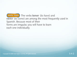 The verbs tener (to have) and
venir (to come) are among the most frequently used in
Spanish. Because most of their
forms are irregular, you will have to learn
each one individually.
Copyright © 2008 Vista Higher Learning. All rights reserved. 3.4-2
 