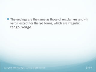 The endings are the same as those of regular -er and -ir
verbs, except for the yo forms, which are irregular:
tengo, vengo.
Copyright © 2008 Vista Higher Learning. All rights reserved. 3.4-4
 