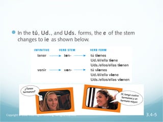 In the tú, Ud., and Uds. forms, the e of the stem
changes to ie as shown below.
Copyright © 2008 Vista Higher Learning. All rights reserved. 3.4-5
 