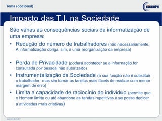 Doc014/9 05-01-2017
Tema (opcional)
Impacto das T.I. na Sociedade
São várias as consequências sociais da informatização de
uma empresa:
• Redução do número de trabalhadores (não necessariamente.
A informatização obriga, sim, a uma reorganização da empresa)
• Perda de Privacidade (poderá acontecer se a informação for
consultada por pessoal não autorizado)
• Instrumentalização da Sociedade (a sua função não é substituir
o trabalhador, mas sim tornar as tarefas mais fáceis de realizar com menor
margem de erro)
• Limita a capacidade de raciocínio do individuo (permite que
o Homem limite ou até abandone as tarefas repetitivas e se possa dedicar
a atividades mais criativas)
 