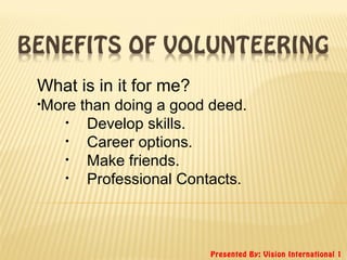Presented By: Vision International 1
What is in it for me?
•More than doing a good deed.
• Develop skills.
• Career options.
• Make friends.
• Professional Contacts.
 