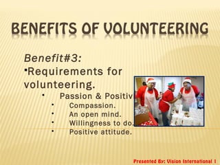 Presented By: Vision International 1
Benefit#3:
Requirements for
volunteering.
 Passion & Positivity.
 Compassion.
 An open mind.
 Willingness to do.
 Positive attitude.
 