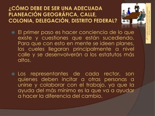 ¿CÓMO DEBE DE SER UNA ADECUADA




                                                   content/uploads/2012/07/PLANEA11.gif
                                                       http://econtinua.com/v2/wp-
PLANEACIÓN GEOGRÁFICA, CALLE,
COLONIA, DELEGACIÓN, DISTRITO FEDERAL?

   El primer paso es hacer conciencia de lo que
    existe y cuestiones que están sucediendo.
    Para que con esto en mente se ideen planes,
    los cueles llegaran principalmente a nivel
    calle y se desenvolverán a los estatutos más
    altos.

   Los representantes de cada rector, son
    quienes deben incitar a otras personas a
    unirse y colaborar con el trabajo, ya que la
    ayuda del más mínimo es la que va a ayudar
    a hacer la diferencia del cambio.
 