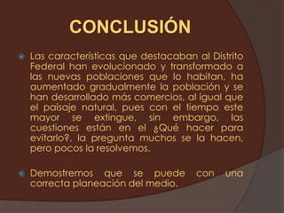 CONCLUSIÓN
   Las características que destacaban al Distrito
    Federal han evolucionado y transformado a
    las nuevas poblaciones que lo habitan, ha
    aumentado gradualmente la población y se
    han desarrollado más comercios, al igual que
    el paisaje natural, pues con el tiempo este
    mayor se extingue, sin embargo, las
    cuestiones están en el ¿Qué hacer para
    evitarlo?, la pregunta muchos se la hacen,
    pero pocos la resolvemos.

   Demostremos que se puede           con    una
    correcta planeación del medio.
 