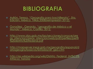 BIBLIOGRAFIA
   Ayllón, Teresa. “Geografía para bachillerato”, 5ta.
    Edición, México, Trillas,2008(reimpresión 2012).

   González , Gerardo. “geografía de México y el
    Mundo”, México, Castillo, 2012.

   http://www.stps.gob.mx/bp/secciones/conoce/are
    as_atencion/areas_atencion/web/pdf/perfiles/perfil
    %20distrito%20federal.pdf

   http://mapserver.inegi.gob.mx/geografia/espanol/d
    atosgeogra/basicos/estados/df_geo.cfm

   http://es.wikipedia.org/wiki/Distrito_Federal_(M%C3%
    A9xico)_historia
 
