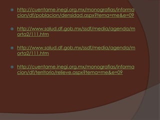    http://cuentame.inegi.org.mx/monografias/informa
    cion/df/poblacion/densidad.aspx?tema=me&e=09

   http://www.salud.df.gob.mx/ssdf/media/agenda/m
    orta2/111.htm

   http://www.salud.df.gob.mx/ssdf/media/agenda/m
    orta2/111.htm

   http://cuentame.inegi.org.mx/monografias/informa
    cion/df/territorio/relieve.aspx?tema=me&e=09
 