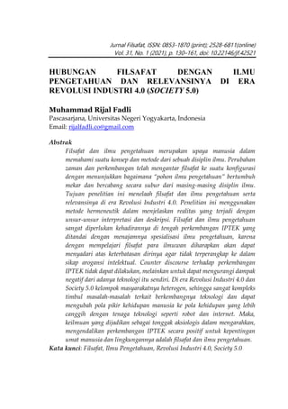 Jurnal Filsafat, ISSN: 0853-1870 (print); 2528-6811(online)
Vol. 31, No. 1 (2021), p. 130–161, doi: 10.22146/jf.42521
HUBUNGAN FILSAFAT DENGAN ILMU
PENGETAHUAN DAN RELEVANSINYA DI ERA
REVOLUSI INDUSTRI 4.0 (SOCIETY 5.0)
Muhammad Rijal Fadli
Pascasarjana, Universitas Negeri Yogyakarta, Indonesia
Email: rijalfadli.co@gmail.com
Abstrak
Filsafat dan ilmu pengetahuan merupakan upaya manusia dalam
memahami suatu konsep dan metode dari sebuah disiplin ilmu. Perubahan
zaman dan perkembangan telah mengantar filsafat ke suatu konfigurasi
dengan menunjukkan bagaimana “pohon ilmu pengetahuan” bertumbuh
mekar dan bercabang secara subur dari masing-masing disiplin ilmu.
Tujuan penelitian ini menelaah filsafat dan ilmu pengetahuan serta
relevansinya di era Revolusi Industri 4.0. Penelitian ini menggunakan
metode hermeneutik dalam menjelaskan realitas yang terjadi dengan
unsur-unsur interpretasi dan deskripsi. Filsafat dan ilmu pengetahuan
sangat diperlukan kehadirannya di tengah perkembangan IPTEK yang
ditandai dengan menajamnya spesialisasi ilmu pengetahuan, karena
dengan mempelajari filsafat para ilmuwan diharapkan akan dapat
menyadari atas keterbatasan dirinya agar tidak terperangkap ke dalam
sikap arogansi intelektual. Counter discourse terhadap perkembangan
IPTEK tidak dapat dilakukan, melainkan untuk dapat mengurangi dampak
negatif dari adanya teknologi itu sendiri. Di era Revolusi Industri 4.0 dan
Society 5.0 kelompok masyarakatnya heterogen, sehingga sangat kompleks
timbul masalah-masalah terkait berkembangnya teknologi dan dapat
mengubah pola pikir kehidupan manusia ke pola kehidupan yang lebih
canggih dengan tenaga teknologi seperti robot dan internet. Maka,
keilmuan yang dijadikan sebagai tonggak aksiologis dalam mengarahkan,
mengendalikan perkembangan IPTEK secara positif untuk kepentingan
umat manusia dan lingkungannya adalah filsafat dan ilmu pengetahuan.
Kata kunci: Filsafat, Ilmu Pengetahuan, Revolusi Industri 4.0, Society 5.0
 