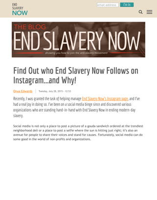 Onya Edwards
Find Out who End Slavery Now Follows on
Instagram...and Why!
Tuesday, July 28, 2015 - 12:53
Recently, I was granted the task of helping manage End Slavery Now’s Instagram page, and I’ve
had a real joy in doing so. I’ve been on a social media binge since and discovered various
organizations who are standing hand-in-hand with End Slavery Now in ending modern-day
slavery.
Social media is not only a place to post a picture of a gouda sandwich ordered at the trendiest
neighborhood deli or a place to post a selfie where the sun is hitting just right; it’s also an
avenue for people to share their voices and stand for causes. Fortunately, social media can do
some good in the world of non-profits and organizations.
email address I'm In
 
