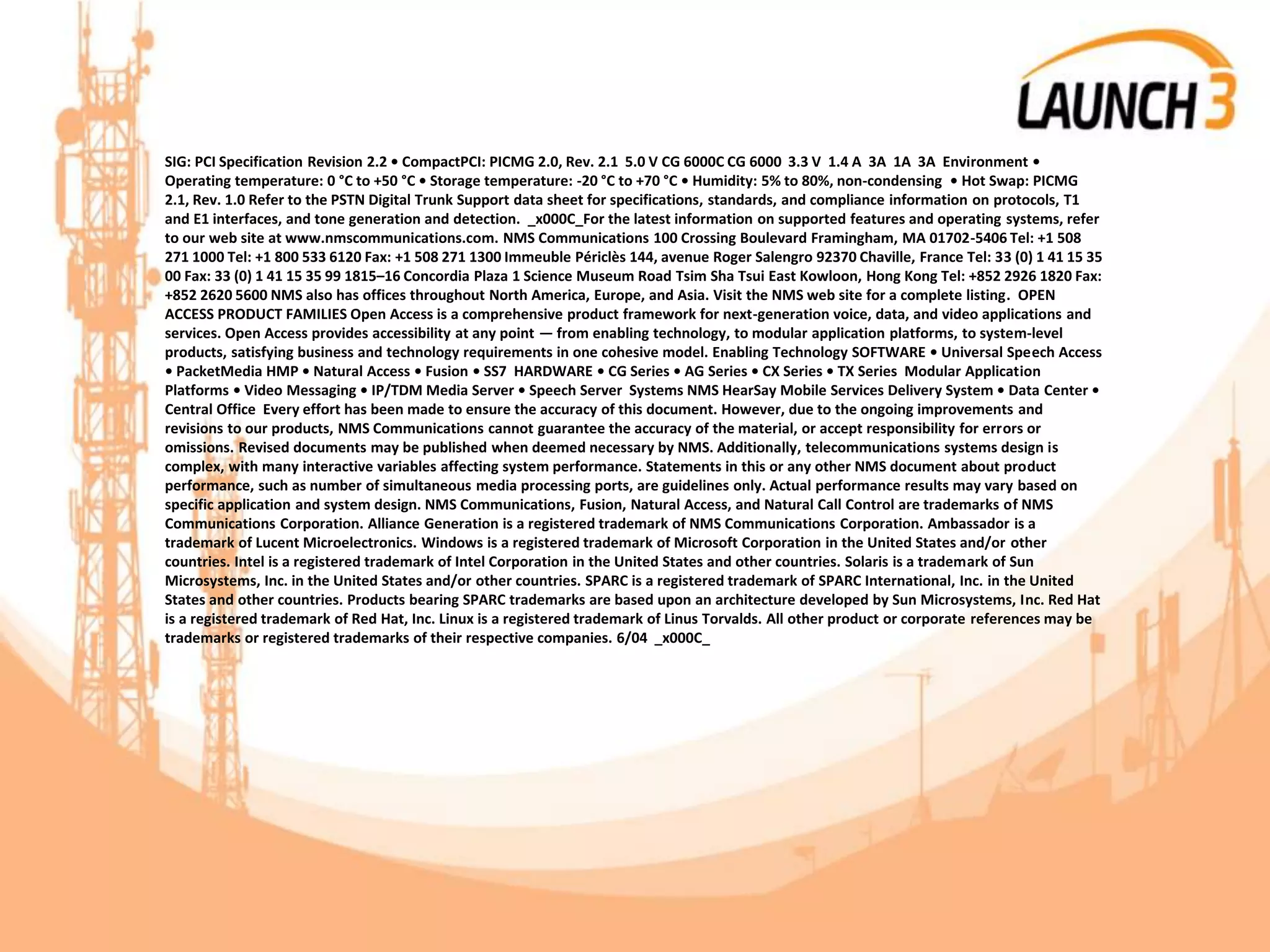 SIG: PCI Specification Revision 2.2 • CompactPCI: PICMG 2.0, Rev. 2.1 5.0 V CG 6000C CG 6000 3.3 V 1.4 A 3A 1A 3A Environment •
Operating temperature: 0 °C to +50 °C • Storage temperature: -20 °C to +70 °C • Humidity: 5% to 80%, non-condensing • Hot Swap: PICMG
2.1, Rev. 1.0 Refer to the PSTN Digital Trunk Support data sheet for specifications, standards, and compliance information on protocols, T1
and E1 interfaces, and tone generation and detection. _x000C_For the latest information on supported features and operating systems, refer
to our web site at www.nmscommunications.com. NMS Communications 100 Crossing Boulevard Framingham, MA 01702-5406 Tel: +1 508
271 1000 Tel: +1 800 533 6120 Fax: +1 508 271 1300 Immeuble Périclès 144, avenue Roger Salengro 92370 Chaville, France Tel: 33 (0) 1 41 15 35
00 Fax: 33 (0) 1 41 15 35 99 1815–16 Concordia Plaza 1 Science Museum Road Tsim Sha Tsui East Kowloon, Hong Kong Tel: +852 2926 1820 Fax:
+852 2620 5600 NMS also has offices throughout North America, Europe, and Asia. Visit the NMS web site for a complete listing. OPEN
ACCESS PRODUCT FAMILIES Open Access is a comprehensive product framework for next-generation voice, data, and video applications and
services. Open Access provides accessibility at any point — from enabling technology, to modular application platforms, to system-level
products, satisfying business and technology requirements in one cohesive model. Enabling Technology SOFTWARE • Universal Speech Access
• PacketMedia HMP • Natural Access • Fusion • SS7 HARDWARE • CG Series • AG Series • CX Series • TX Series Modular Application
Platforms • Video Messaging • IP/TDM Media Server • Speech Server Systems NMS HearSay Mobile Services Delivery System • Data Center •
Central Office Every effort has been made to ensure the accuracy of this document. However, due to the ongoing improvements and
revisions to our products, NMS Communications cannot guarantee the accuracy of the material, or accept responsibility for errors or
omissions. Revised documents may be published when deemed necessary by NMS. Additionally, telecommunications systems design is
complex, with many interactive variables affecting system performance. Statements in this or any other NMS document about product
performance, such as number of simultaneous media processing ports, are guidelines only. Actual performance results may vary based on
specific application and system design. NMS Communications, Fusion, Natural Access, and Natural Call Control are trademarks of NMS
Communications Corporation. Alliance Generation is a registered trademark of NMS Communications Corporation. Ambassador is a
trademark of Lucent Microelectronics. Windows is a registered trademark of Microsoft Corporation in the United States and/or other
countries. Intel is a registered trademark of Intel Corporation in the United States and other countries. Solaris is a trademark of Sun
Microsystems, Inc. in the United States and/or other countries. SPARC is a registered trademark of SPARC International, Inc. in the United
States and other countries. Products bearing SPARC trademarks are based upon an architecture developed by Sun Microsystems, Inc. Red Hat
is a registered trademark of Red Hat, Inc. Linux is a registered trademark of Linus Torvalds. All other product or corporate references may be
trademarks or registered trademarks of their respective companies. 6/04 _x000C_
 