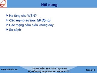 www.ptit.edu.vn GIẢNG VIÊN: ThS. Trần Thục Linh
BỘ MÔN: Kỹ thuật điện tử - KHOA KTĐT1
Trang 10
Nội dung
 Hạ tầng cho WSN?
 Các mạng ad hoc (di động)
 Các mạng cảm biến không dây
 So sánh
 