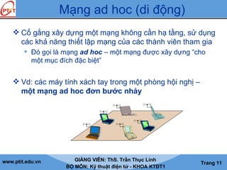 www.ptit.edu.vn GIẢNG VIÊN: ThS. Trần Thục Linh
BỘ MÔN: Kỹ thuật điện tử - KHOA KTĐT1
Trang 11
Mạng ad hoc (di động)
 Cố gắng xây dựng một mạng không cần hạ tầng, sử dụng
các khả năng thiết lập mạng của các thành viên tham gia
 Đó gọi là mạng ad hoc – một mạng được xây dựng “cho
một mục đích đặc biệt”
 Vd: các máy tính xách tay trong một phòng hội nghị –
một mạng ad hoc đơn bước nhảy
 