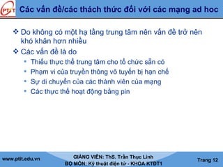 www.ptit.edu.vn GIẢNG VIÊN: ThS. Trần Thục Linh
BỘ MÔN: Kỹ thuật điện tử - KHOA KTĐT1
Trang 12
Các vấn đề/các thách thức đối với các mạng ad hoc
 Do không có một hạ tầng trung tâm nên vấn đề trở nên
khó khăn hơn nhiều
 Các vấn đề là do
 Thiếu thực thể trung tâm cho tổ chức sẵn có
 Phạm vi của truyền thông vô tuyến bị hạn chế
 Sự di chuyển của các thành viên của mạng
 Các thực thể hoạt động bằng pin
 