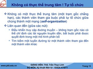 www.ptit.edu.vn GIẢNG VIÊN: ThS. Trần Thục Linh
BỘ MÔN: Kỹ thuật điện tử - KHOA KTĐT1
Trang 13
Không có thực thể trung tâm ! Tự tổ chức
 Không có một thực thể trung tâm (một trạm gốc chẳng
hạn), các thành viên tham gia buộc phải tự tổ chức giữa
chúng thành một mạng (self-organization)
 Liên quan đến (giữa các nút):
 Điều khiển truy cập đường truyền – không trạm gốc nào có
thể chỉ định các tài nguyên truyền dẫn, bắt buộc phải được
quyết định trong một mô hình phân bố
 Tìm kiếm một tuyến đường từ một thành viên tham gia đến
một thành viên khác
 