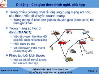 www.ptit.edu.vn GIẢNG VIÊN: ThS. Trần Thục Linh
BỘ MÔN: Kỹ thuật điện tử - KHOA KTĐT1
Trang 15
Di động ! Các giao thức thích nghi, phù hợp
 Trong nhiều (không phải tất cả) ứng dụng mạng ad hoc,
các thành viên di chuyển quanh mạng
 Trong mạng tế bào: đơn giản là chuyển giao (hand over) tới
trạm gốc khác
 Trong mạng ad hoc di
động (MANET):
 Việc di chuyển làm thay đổi
các mối quan hệ láng giềng
 Phải được bù cho
 Vd: các tuyến trong mạng
phải bị thay đổi
 Phức tạp bởi kích thước
 Khó có thể hỗ trợ số lượng
lớn các nút như vậy
 
