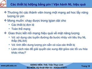 www.ptit.edu.vn GIẢNG VIÊN: ThS. Trần Thục Linh
BỘ MÔN: Kỹ thuật điện tử - KHOA KTĐT1
Trang 16
Các thiết bị hđộng bằng pin ! Vận hành NL hiệu quả
 Thường thì các thành viên trong một mạng ad hoc lấy năng
lượng từ pin
 Mong muốn: chạy được trong tgian dài cho
 Các thiết bị đơn lẻ
 Toàn thể mạng
 Giao thức kết nối mạng hiệu quả về mặt năng lượng
 Vd: sử dụng các tuyến đường đa bước nhảy với tiêu thụ NL
thấp (NL/bit)
 Vd: tính đến dung lượng pin sẵn có của các thiết bị
 Làm cách nào để giải quyết các xung đột giữa các tối ưu hóa
khác nhau?
 