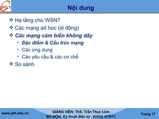 www.ptit.edu.vn GIẢNG VIÊN: ThS. Trần Thục Linh
BỘ MÔN: Kỹ thuật điện tử - KHOA KTĐT1
Trang 17
Nội dung
 Hạ tầng cho WSN?
 Các mạng ad hoc (di động)
 Các mạng cảm biến không dây
 Đặc điểm & Cấu trúc mạng
 Các ứng dụng
 Các yêu cầu & các cơ chế
 So sánh
 