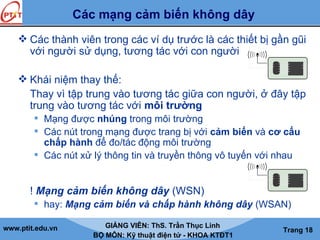 www.ptit.edu.vn GIẢNG VIÊN: ThS. Trần Thục Linh
BỘ MÔN: Kỹ thuật điện tử - KHOA KTĐT1
Trang 18
Các mạng cảm biến không dây
 Các thành viên trong các ví dụ trước là các thiết bị gần gũi
với người sử dụng, tương tác với con người
 Khái niệm thay thế:
Thay vì tập trung vào tương tác giữa con người, ở đây tập
trung vào tương tác với môi trường
 Mạng được nhúng trong môi trường
 Các nút trong mạng được trang bị với cảm biến và cơ cấu
chấp hành để đo/tác động môi trường
 Các nút xử lý thông tin và truyền thông vô tuyến với nhau
! Mạng cảm biến không dây (WSN)
 hay: Mạng cảm biến và chấp hành không dây (WSAN)
 