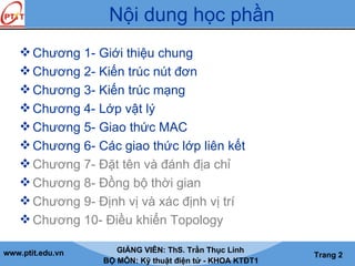www.ptit.edu.vn GIẢNG VIÊN: ThS. Trần Thục Linh
BỘ MÔN: Kỹ thuật điện tử - KHOA KTĐT1
Trang 2
Nội dung học phần
Chương 1- Giới thiệu chung
Chương 2- Kiến trúc nút đơn
Chương 3- Kiến trúc mạng
Chương 4- Lớp vật lý
Chương 5- Giao thức MAC
Chương 6- Các giao thức lớp liên kết
Chương 7- Đặt tên và đánh địa chỉ
Chương 8- Đồng bộ thời gian
Chương 9- Định vị và xác định vị trí
Chương 10- Điều khiển Topology
 