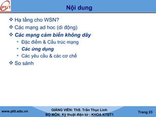 www.ptit.edu.vn GIẢNG VIÊN: ThS. Trần Thục Linh
BỘ MÔN: Kỹ thuật điện tử - KHOA KTĐT1
Trang 23
Nội dung
 Hạ tầng cho WSN?
 Các mạng ad hoc (di động)
 Các mạng cảm biến không dây
 Đặc điểm & Cấu trúc mạng
 Các ứng dụng
 Các yêu cầu & các cơ chế
 So sánh
Tải bản FULL (file ppt 40 trang): bit.ly/2LtgFOa
Dự phòng: fb.com/TaiHo123doc.net
 