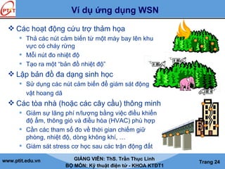www.ptit.edu.vn GIẢNG VIÊN: ThS. Trần Thục Linh
BỘ MÔN: Kỹ thuật điện tử - KHOA KTĐT1
Trang 24
Ví dụ ứng dụng WSN
 Các hoạt động cứu trợ thảm họa
 Thả các nút cảm biến từ một máy bay lên khu
vực có cháy rừng
 Mỗi nút đo nhiệt độ
 Tạo ra một “bản đồ nhiệt độ”
 Lập bản đồ đa dạng sinh học
 Sử dụng các nút cảm biến để giám sát động
vật hoang dã
 Các tòa nhà (hoặc các cây cầu) thông minh
 Giảm sự lãng phí n/lượng bằng việc điều khiển
độ ẩm, thông gió và điều hòa (HVAC) phù hợp
 Cần các tham số đo về thời gian chiếm giữ
phòng, nhiệt độ, dòng không khí, …
 Giám sát stress cơ học sau các trận động đất
4252769
 
