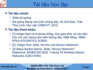 www.ptit.edu.vn GIẢNG VIÊN: ThS. Trần Thục Linh
BỘ MÔN: Kỹ thuật điện tử - KHOA KTĐT1
Trang 3
Tài liệu học tập
 Tài liệu chính:
 Slide bài giảng
 Bài giảng Mạng cảm biến không dây, Vũ Anh Đào, Trần
Thục Linh, Học viện CNBCVT, 2010
 Tài liệu tham khảo:
 [1] Holger Karl và Andreas Willig, Các giao thức và các kiến
trúc cho các mạng cảm biến không dây, NXB Wiley, ISBN:
978-0-470-09510-2, 6/2005.
 [2] Holger Karl, Slide “Ad hoc and Sensor Networks”.
 [3] Satya Sanket Sahoo, Slide “Sensor Networks”,
Reference: MOBICOM 2002 Tutorial T5 Wireless Sensor
Networks (CSCI 6760)
 