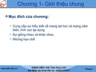 www.ptit.edu.vn GIẢNG VIÊN: ThS. Trần Thục Linh
BỘ MÔN: Kỹ thuật điện tử - KHOA KTĐT1
Trang 5
Mục đích của chương:
 Cung cấp sự hiểu biết về mạng ad hoc và mạng cảm
biến, lĩnh vực áp dụng.
 Sự giống nhau và khác nhau
 Những hạn chế
Chương 1- Giới thiệu chung
 