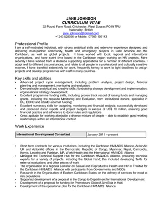 JANE JOHNSON
CURRICULUM VITAE
32 Pound Farm Road, Chichester, West Sussex PO19 7PU
Nationality: British
jane_johnson@hotmail.com
+1243 528936 or Mobile: 07985 105143
Professional Profile
I am a self-motivated individual, with strong analytical skills and extensive experience designing and
delivering multi-partner community, health and emergency projects in Latin America and the
Caribbean, as well as global projects. I have worked with local, regional and international
organisations, and have spent time based in the Caribbean region working on HIV projects. More
recently I have worked from a distance supporting applications for a number of different countries. I
adapt well to different circumstances, and relate to all people in a professional and culturally sensitive
manner. I have travelled extensively for work, frequently having to work to tight deadlines to design
projects and develop programmes with staff in many countries.
Key skills and abilities
• Advanced project cycle management, including problem analysis, project design, financial
planning and management, monitoring and evaluation;
• Demonstrable analytical and creative skills: fundraising strategy development and implementation;
organisational strategy development;
• Excellent programme funding skills, including proven track record of raising funds and managing
grants, including the requisite Monitoring and Evaluation, from institutional donors; specialist in
EU, ECHO and USAID external funding;
• Excellent numeracy skills for budgeting, monitoring and financial analysis; successfully developed
and produced donor reports and project budgets in excess of US$ 10 million, ensuring good
financial practice and adherence to donor rules and regulations
• Great aptitude for working alongside a diverse mixture of people – able to establish good working
relationships within an international context.
Work Experience
International Development Consultant January 2011 – present
• Short term contracts for various institutions, including the Caribbean HIV&AIDS Alliance, ActionAid
UK and ActionAid offices in the Democratic Republic of Congo, Myanmar, Nepal, Cambodia,
Kenya, Lesotho and Pakistan, IMA World Health and the International HIV/AIDS Alliance
• Managed the Technical Support Hub for the Caribbean HIV&AIDS Alliance, procuring technical
experts for a variety of projects, including the Global Fund; this included developing ToRs for
external evaluations and other pieces of work
• The organisation of a regional seminar on Sexual and Reproductive Health and HIV in Trinidad for
the Caribbean HIV&AIDS Alliance with participants from Governments and NGOs
• Research in the Organisation of Eastern Caribbean States on the delivery of services for most at
risk populations
• Supported development of a proposal in the Congo to Department for International Development
• Development of a proposal for funding for Promoteurs Objectif ZeroSida in Haiti
• Development of the operational plan for the Caribbean HIV&AIDS Alliance
 