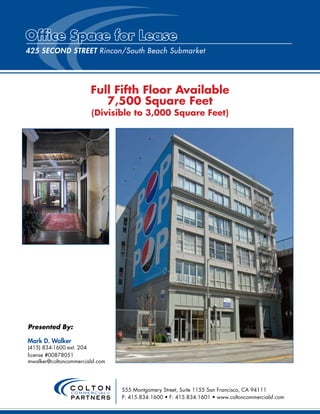 Office Space for Lease
425 Second STReeT Rincon/South Beach Submarket




                        Full Fifth Floor Available
                           7,500 Square Feet
                        (Divisible to 3,000 Square Feet)




Presented By:

Mark D. Walker
(415) 834-1600 ext. 204
license #00878051
mwalker@coltoncommercialsf.com




                COLTON           555 Montgomery Street, Suite 1155 San Francisco, CA 94111
                commercial &
                PARTNERS         P: 415.834.1600 • F: 415.834.1601 • www.coltoncommercialsf.com
 