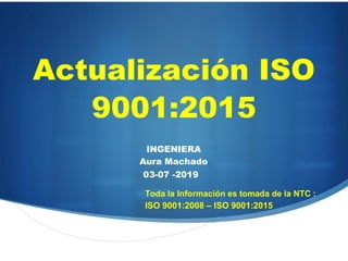 Actualización ISO
9001:2015
INGENIERA
Aura Machado
03-07 -2019
Toda la Información es tomada de la NTC :
ISO 9001:2008 – ISO 9001:2015
 