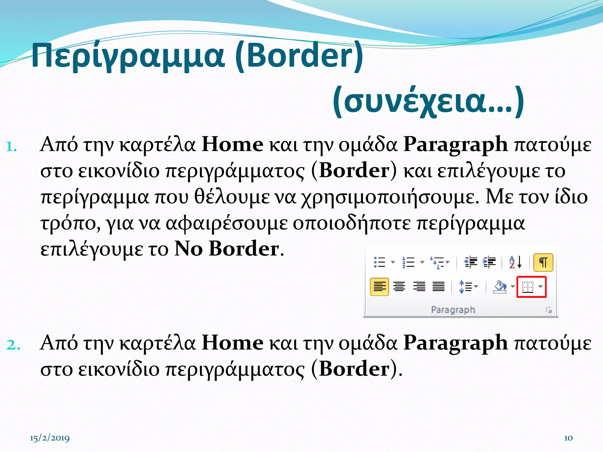 Περίγραμμα (Border)
(συνέχεια…)
1. Από την καρτέλα Home και την ομάδα Paragraph πατούμε
στο εικονίδιο περιγράμματος (Border) και επιλέγουμε το
περίγραμμα που θέλουμε να χρησιμοποιήσουμε. Με τον ίδιο
τρόπο, για να αφαιρέσουμε οποιοδήποτε περίγραμμα
επιλέγουμε το No Border.
2. Από την καρτέλα Home και την ομάδα Paragraph πατούμε
στο εικονίδιο περιγράμματος (Border).
15/2/2019 10
 
