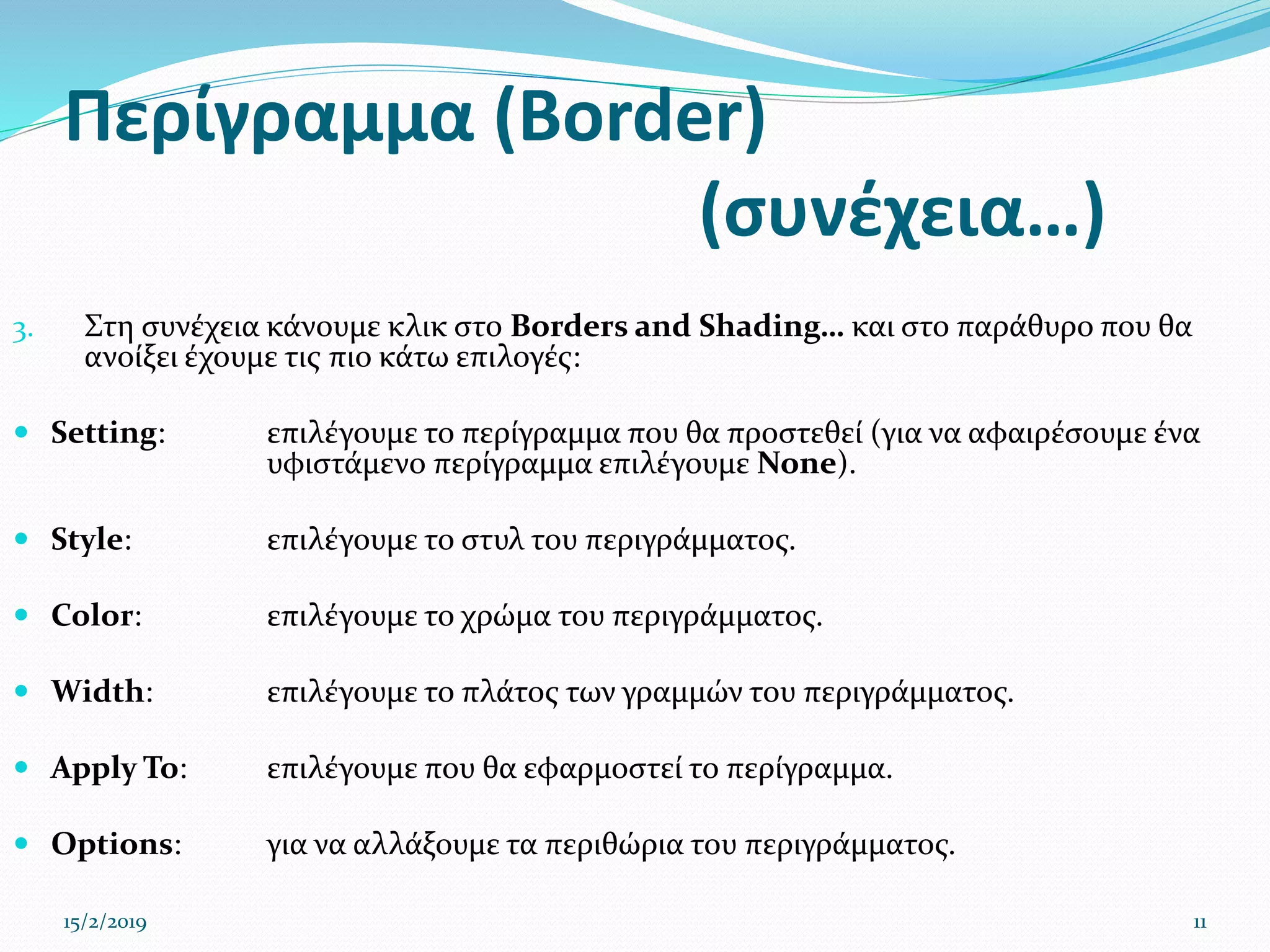 Περίγραμμα (Border)
(συνέχεια…)
3. Στη συνέχεια κάνουμε κλικ στο Borders and Shading… και στο παράθυρο που θα
ανοίξει έχουμε τις πιο κάτω επιλογές:
 Setting: επιλέγουμε το περίγραμμα που θα προστεθεί (για να αφαιρέσουμε ένα
υφιστάμενο περίγραμμα επιλέγουμε None).
 Style: επιλέγουμε το στυλ του περιγράμματος.
 Color: επιλέγουμε το χρώμα του περιγράμματος.
 Width: επιλέγουμε το πλάτος των γραμμών του περιγράμματος.
 Apply To: επιλέγουμε που θα εφαρμοστεί το περίγραμμα.
 Options: για να αλλάξουμε τα περιθώρια του περιγράμματος.
15/2/2019 11
 
