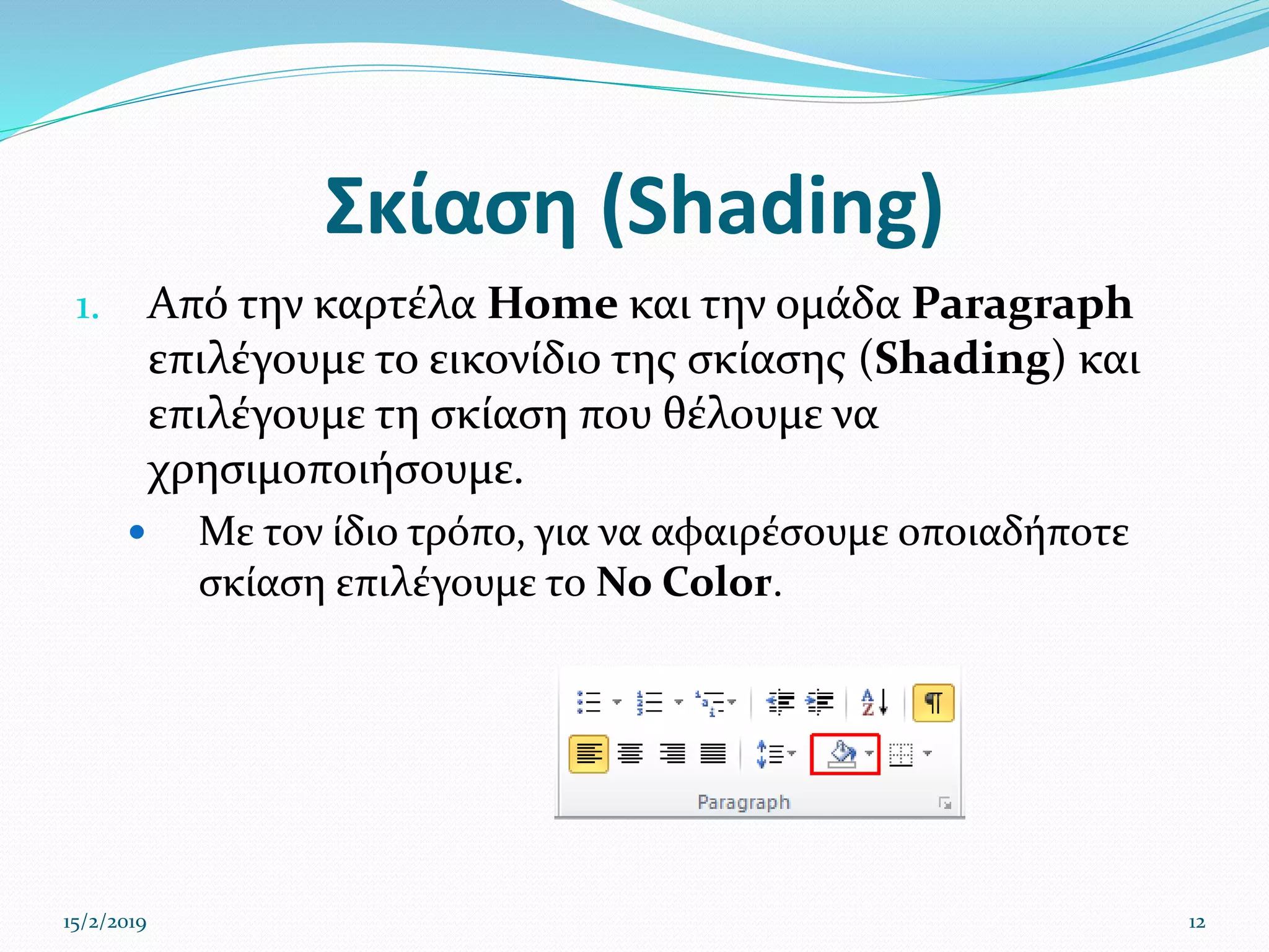 Σκίαση (Shading)
1. Από την καρτέλα Home και την ομάδα Paragraph
επιλέγουμε το εικονίδιο της σκίασης (Shading) και
επιλέγουμε τη σκίαση που θέλουμε να
χρησιμοποιήσουμε.
 Με τον ίδιο τρόπο, για να αφαιρέσουμε οποιαδήποτε
σκίαση επιλέγουμε το No Color.
15/2/2019 12
 