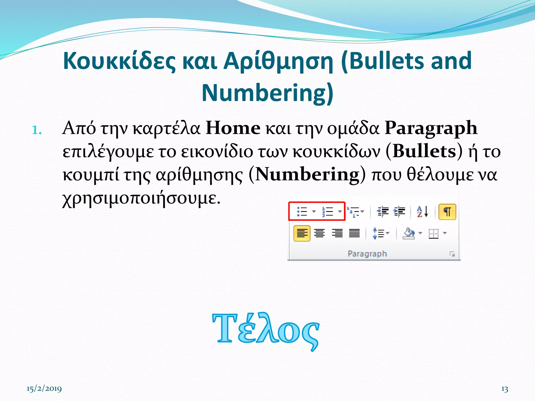 Κουκκίδες και Αρίθμηση (Bullets and
Numbering)
1. Από την καρτέλα Home και την ομάδα Paragraph
επιλέγουμε το εικονίδιο των κουκκίδων (Bullets) ή το
κουμπί της αρίθμησης (Numbering) που θέλουμε να
χρησιμοποιήσουμε.
15/2/2019 13
 