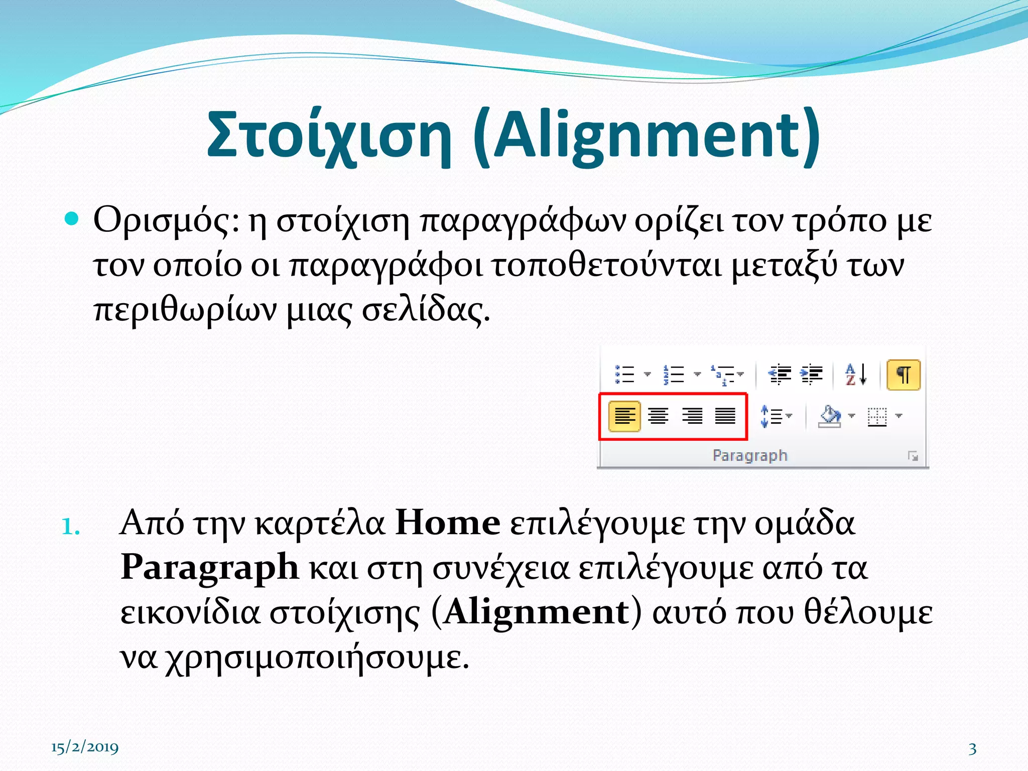 Στοίχιση (Alignment)
 Ορισμός: η στοίχιση παραγράφων ορίζει τον τρόπο με
τον οποίο οι παραγράφοι τοποθετούνται μεταξύ των
περιθωρίων μιας σελίδας.
1. Από την καρτέλα Home επιλέγουμε την ομάδα
Paragraph και στη συνέχεια επιλέγουμε από τα
εικονίδια στοίχισης (Alignment) αυτό που θέλουμε
να χρησιμοποιήσουμε.
15/2/2019 3
 