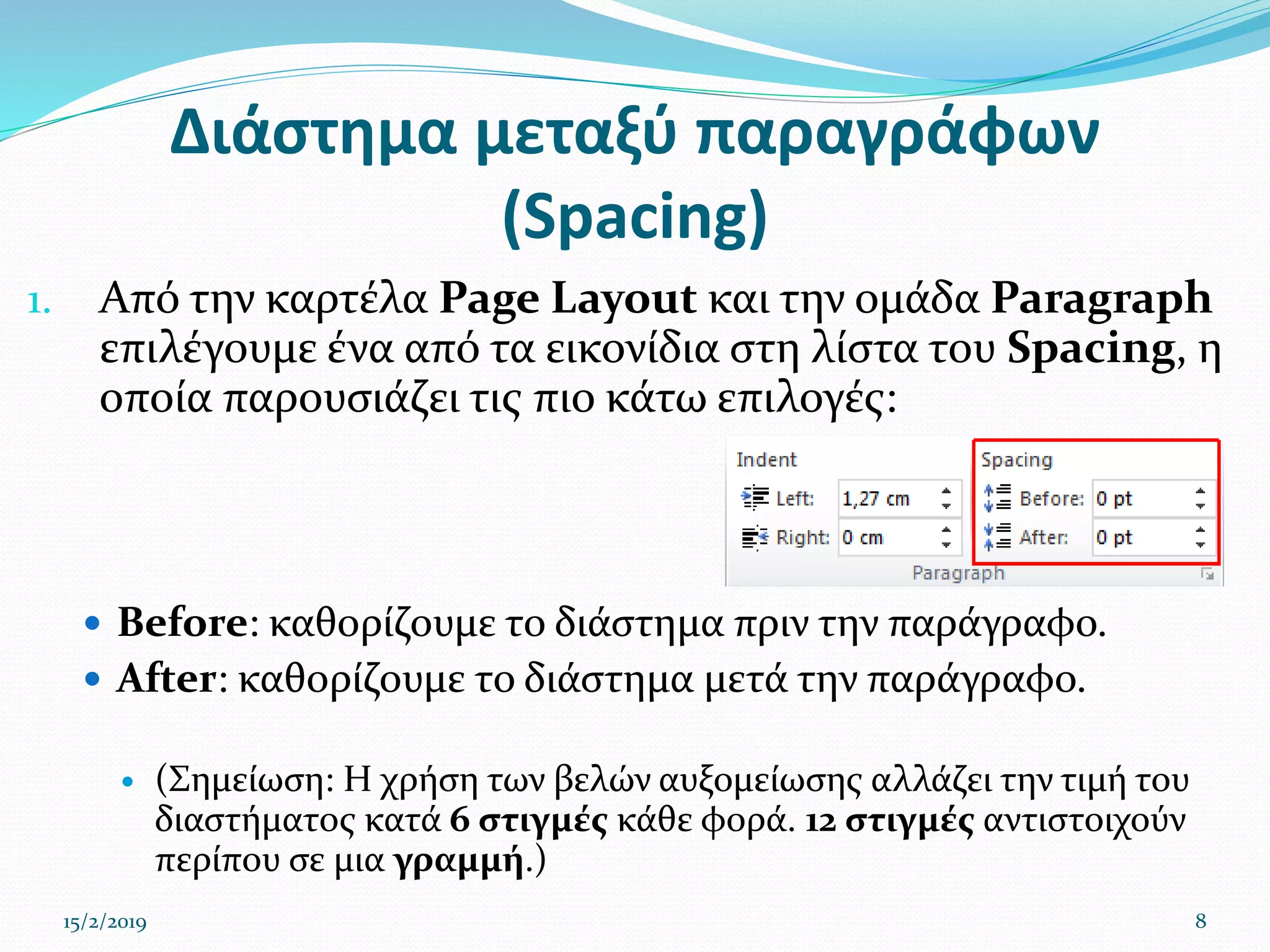 Διάστημα μεταξύ παραγράφων
(Spacing)
1. Από την καρτέλα Page Layout και την ομάδα Paragraph
επιλέγουμε ένα από τα εικονίδια στη λίστα του Spacing, η
οποία παρουσιάζει τις πιο κάτω επιλογές:
 Before: καθορίζουμε το διάστημα πριν την παράγραφο.
 After: καθορίζουμε το διάστημα μετά την παράγραφο.
 (Σημείωση: Η χρήση των βελών αυξομείωσης αλλάζει την τιμή του
διαστήματος κατά 6 στιγμές κάθε φορά. 12 στιγμές αντιστοιχούν
περίπου σε μια γραμμή.)
15/2/2019 8
 