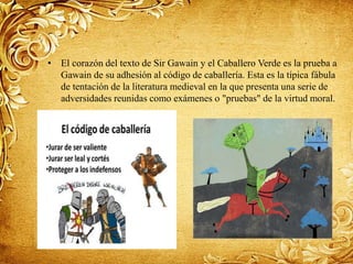 • El corazón del texto de Sir Gawain y el Caballero Verde es la prueba a
Gawain de su adhesión al código de caballería. Esta es la típica fábula
de tentación de la literatura medieval en la que presenta una serie de
adversidades reunidas como exámenes o "pruebas" de la virtud moral.
 