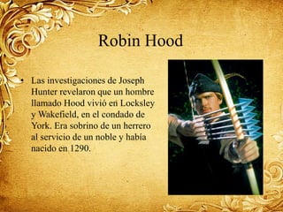 Robin Hood
• Las investigaciones de Joseph
Hunter revelaron que un hombre
llamado Hood vivió en Locksley
y Wakefield, en el condado de
York. Era sobrino de un herrero
al servicio de un noble y había
nacido en 1290.
 