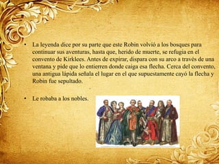 • La leyenda dice por su parte que este Robin volvió a los bosques para
continuar sus aventuras, hasta que, herido de muerte, se refugia en el
convento de Kirklees. Antes de expirar, dispara con su arco a través de una
ventana y pide que lo entierren donde caiga esa flecha. Cerca del convento,
una antigua lápida señala el lugar en el que supuestamente cayó la flecha y
Robin fue sepultado.
• Le robaba a los nobles.
 