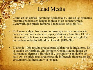 Edad Media
• Como en las demás literaturas occidentales, una de las primeras
muestras poéticas en lengua inglesa es de carácter épico.
Cynewulf, que puede fecharse a mediados del siglo VIII
• En lengua vulgar, los textos en prosa que se han conservado
consisten en colecciones de leyes, crónicas y homilías. El más
interesante es la Crónica anglosajona, de finales del siglo IX,
que ordena redactar Alfredo el Grande (849-899).
• El año de 1066 resulta crucial para la historia de Inglaterra. En
la batalla de Hastings, Guillermo el Conquistador, duque de
Normandía, derrota a Haroldo II y se convierte en dueño del
país. Así se inicia una larga época de influencia francesa en las
costumbres, la literatura y la lengua.
 