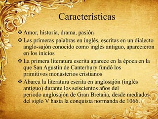 Características
Amor, historia, drama, pasión
Las primeras palabras en inglés, escritas en un dialecto
anglo-sajón conocido como inglés antiguo, aparecieron
en los inicios
La primera literatura escrita aparece en la época en la
que San Agustín de Canterbury fundó los
primitivos monasterios cristianos
Abarca la literatura escrita en anglosajón (inglés
antiguo) durante los seiscientos años del
período anglosajón de Gran Bretaña, desde mediados
del siglo V hasta la conquista normanda de 1066.
 